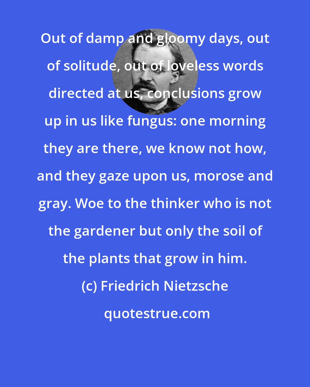 Friedrich Nietzsche: Out of damp and gloomy days, out of solitude, out of loveless words directed at us, conclusions grow up in us like fungus: one morning they are there, we know not how, and they gaze upon us, morose and gray. Woe to the thinker who is not the gardener but only the soil of the plants that grow in him.