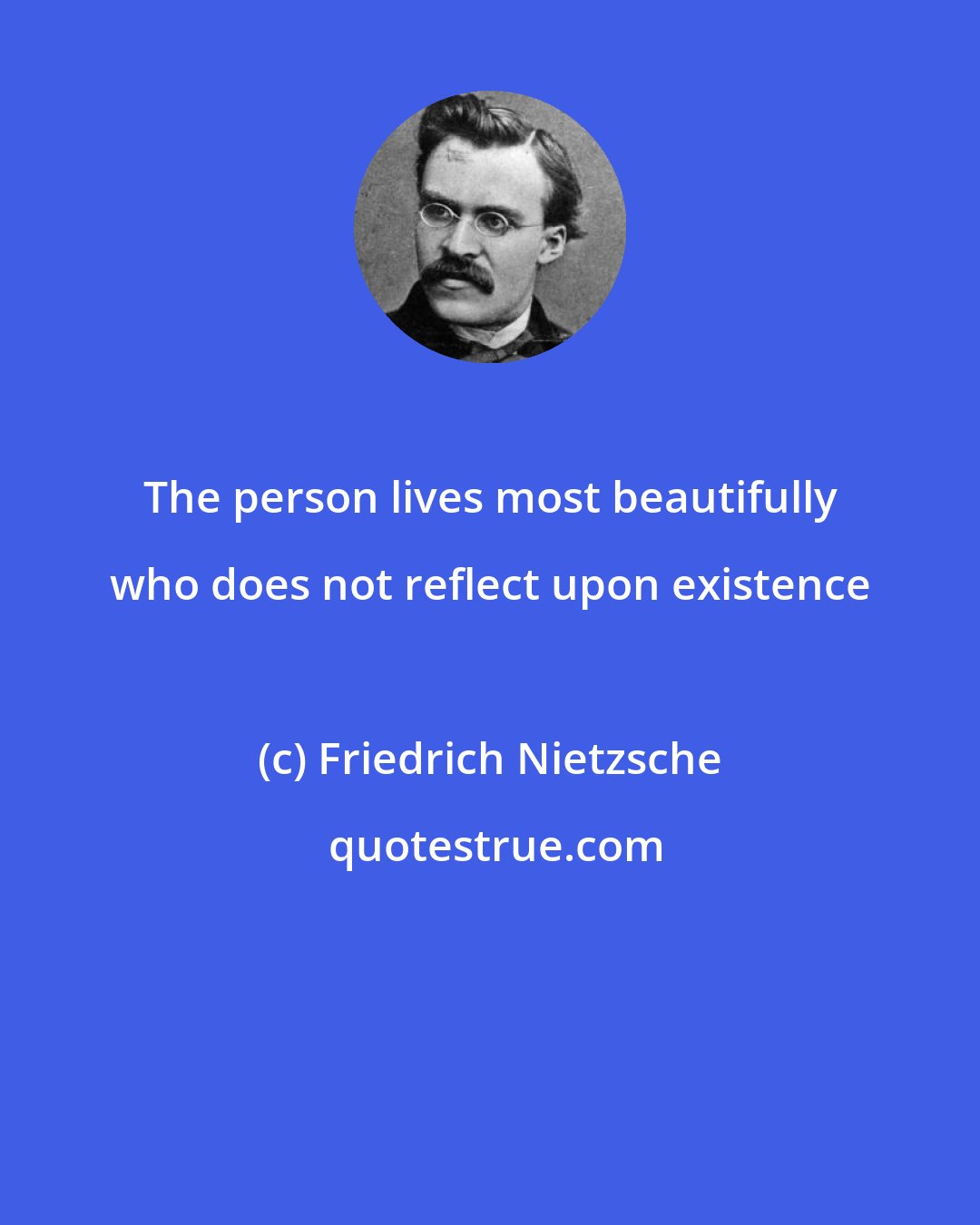 Friedrich Nietzsche: The person lives most beautifully who does not reflect upon existence