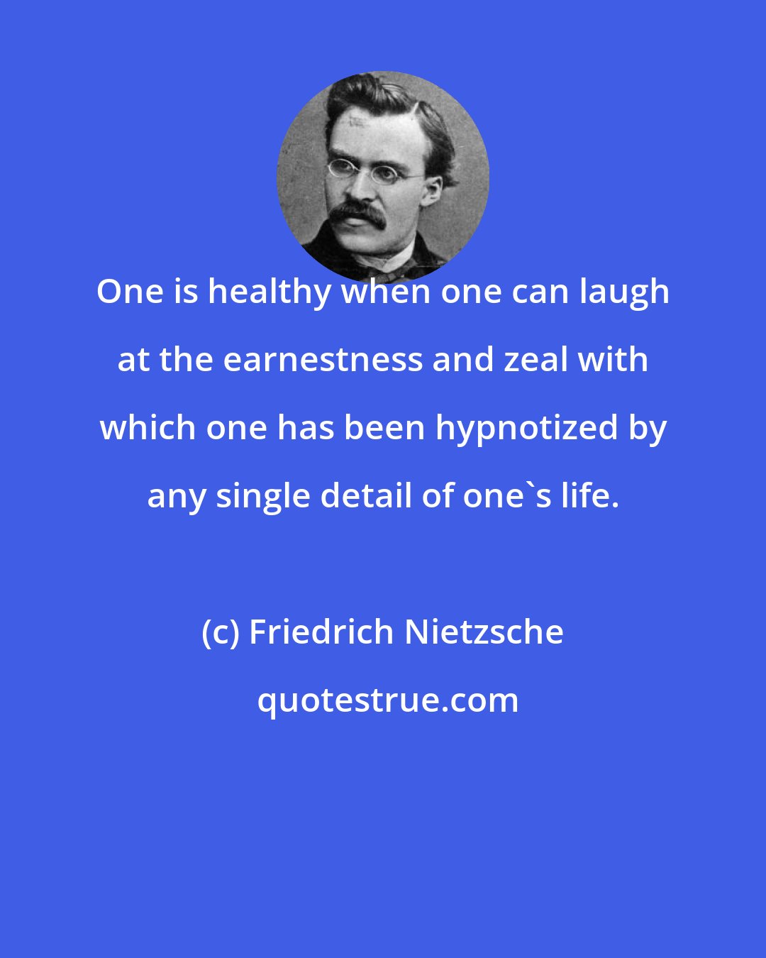 Friedrich Nietzsche: One is healthy when one can laugh at the earnestness and zeal with which one has been hypnotized by any single detail of one's life.