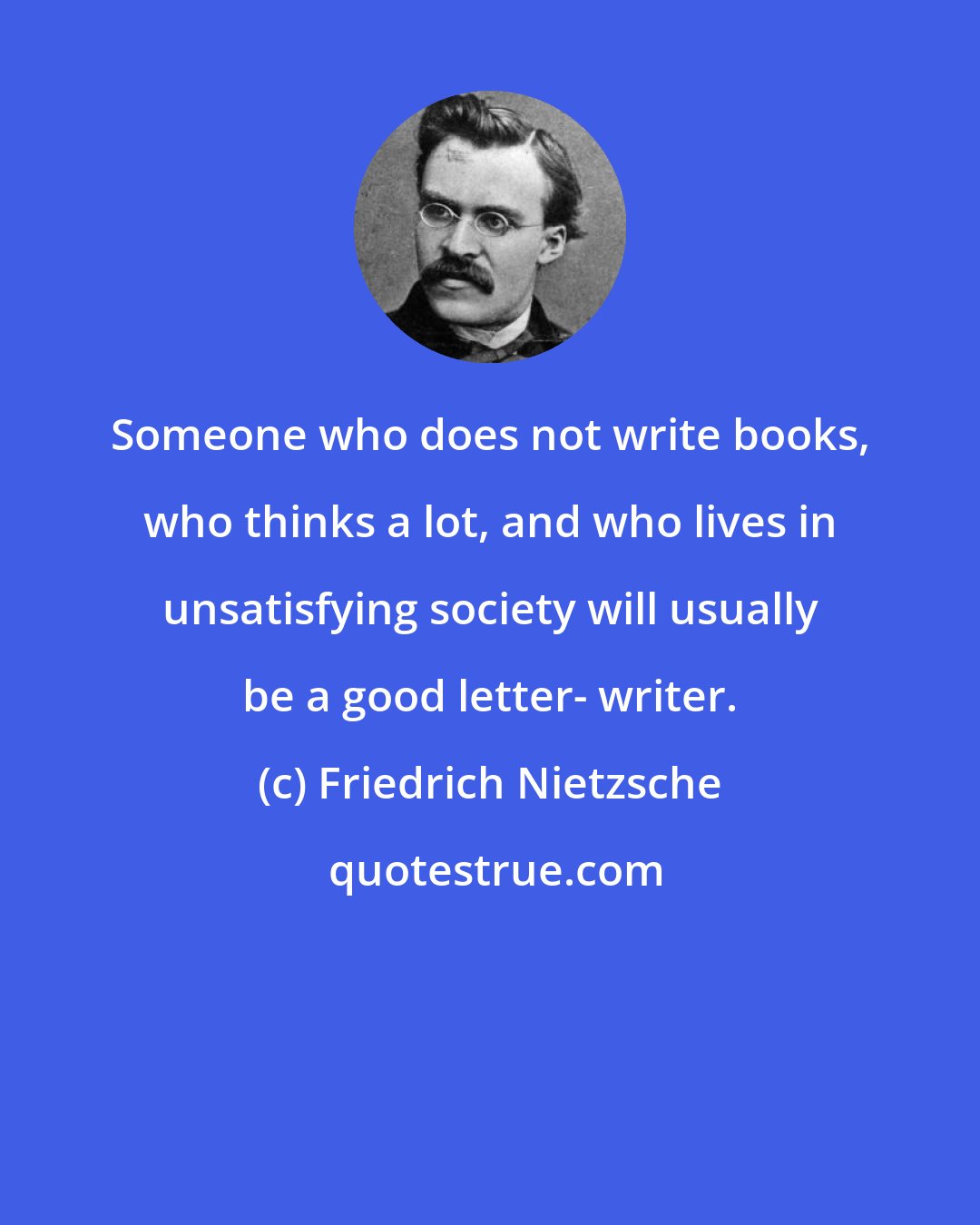 Friedrich Nietzsche: Someone who does not write books, who thinks a lot, and who lives in unsatisfying society will usually be a good letter- writer.