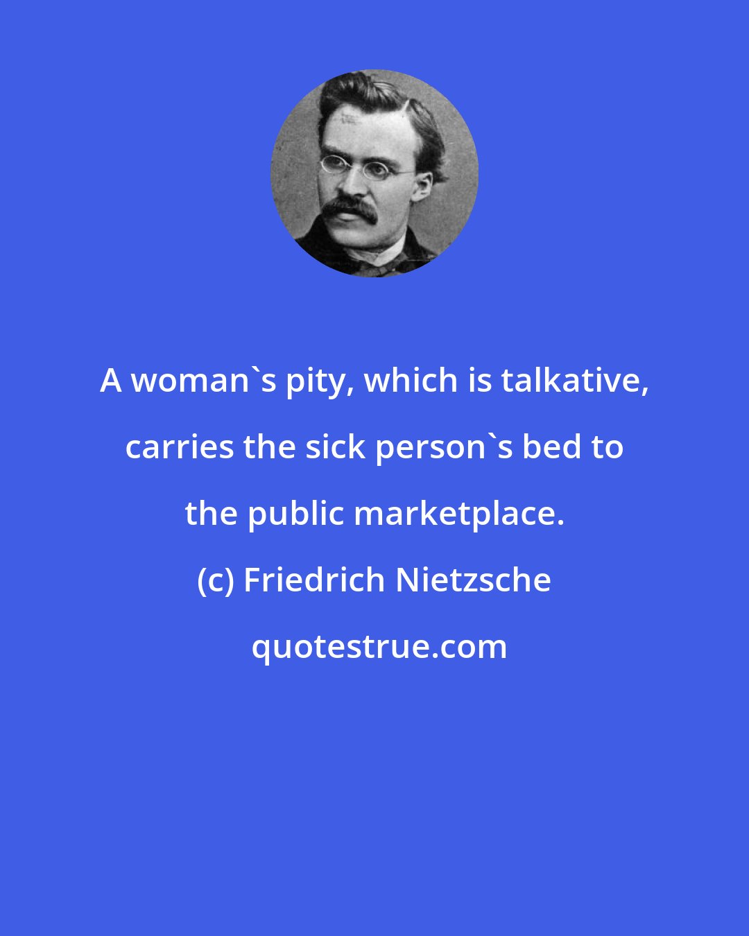 Friedrich Nietzsche: A woman's pity, which is talkative, carries the sick person's bed to the public marketplace.