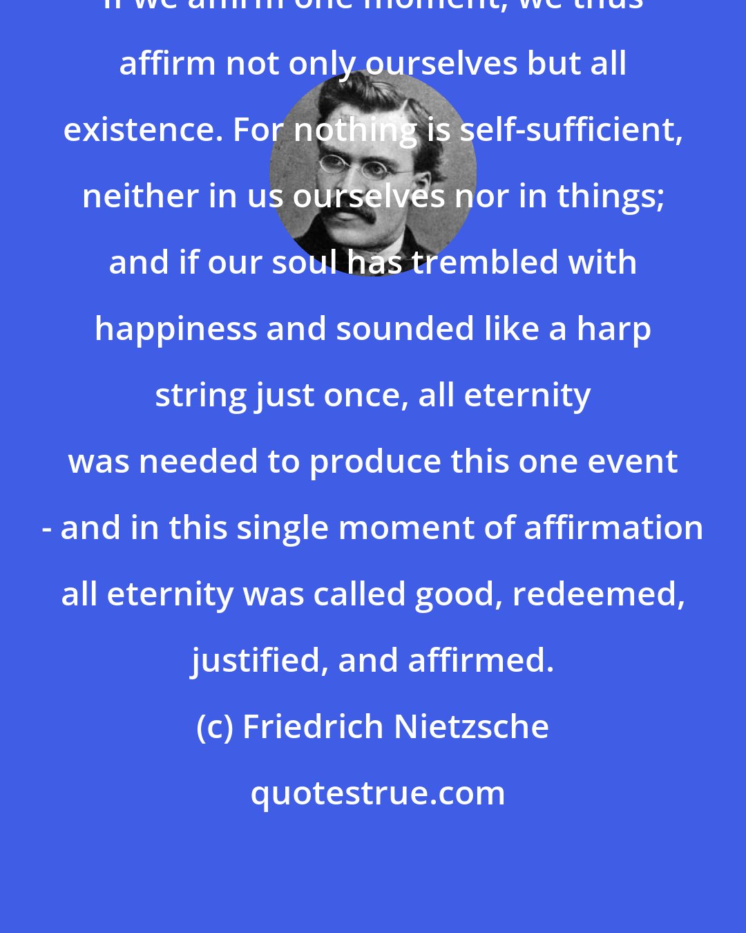 Friedrich Nietzsche: If we affirm one moment, we thus affirm not only ourselves but all existence. For nothing is self-sufficient, neither in us ourselves nor in things; and if our soul has trembled with happiness and sounded like a harp string just once, all eternity was needed to produce this one event - and in this single moment of affirmation all eternity was called good, redeemed, justified, and affirmed.