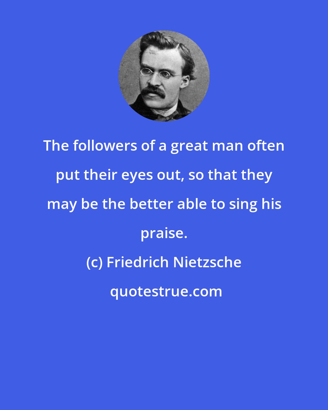 Friedrich Nietzsche: The followers of a great man often put their eyes out, so that they may be the better able to sing his praise.