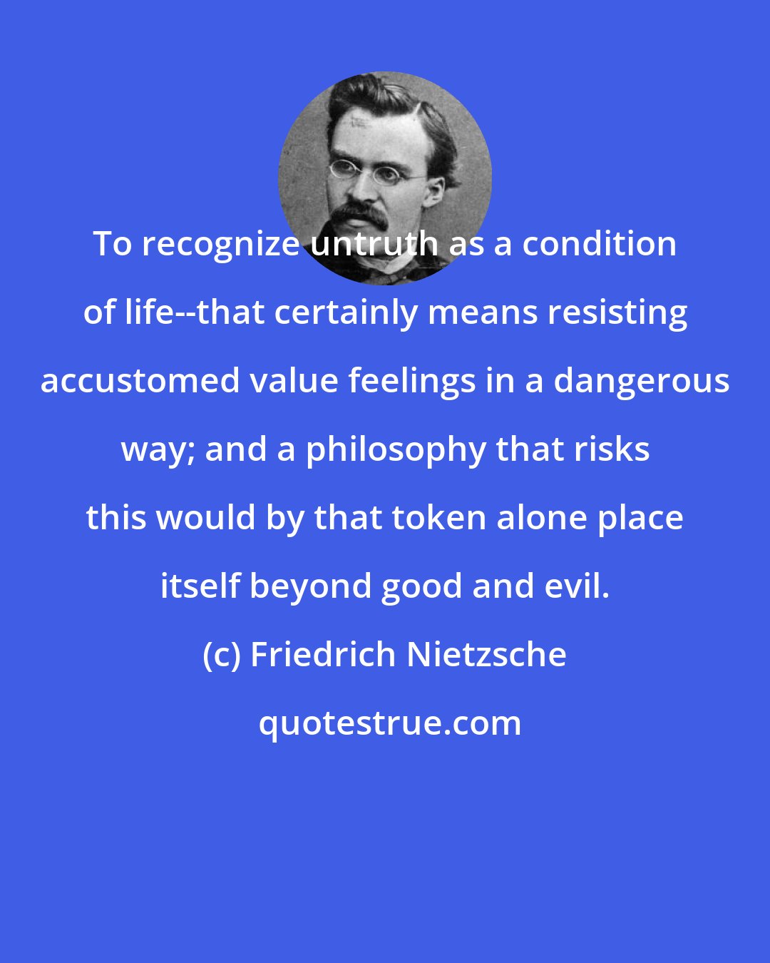 Friedrich Nietzsche: To recognize untruth as a condition of life--that certainly means resisting accustomed value feelings in a dangerous way; and a philosophy that risks this would by that token alone place itself beyond good and evil.