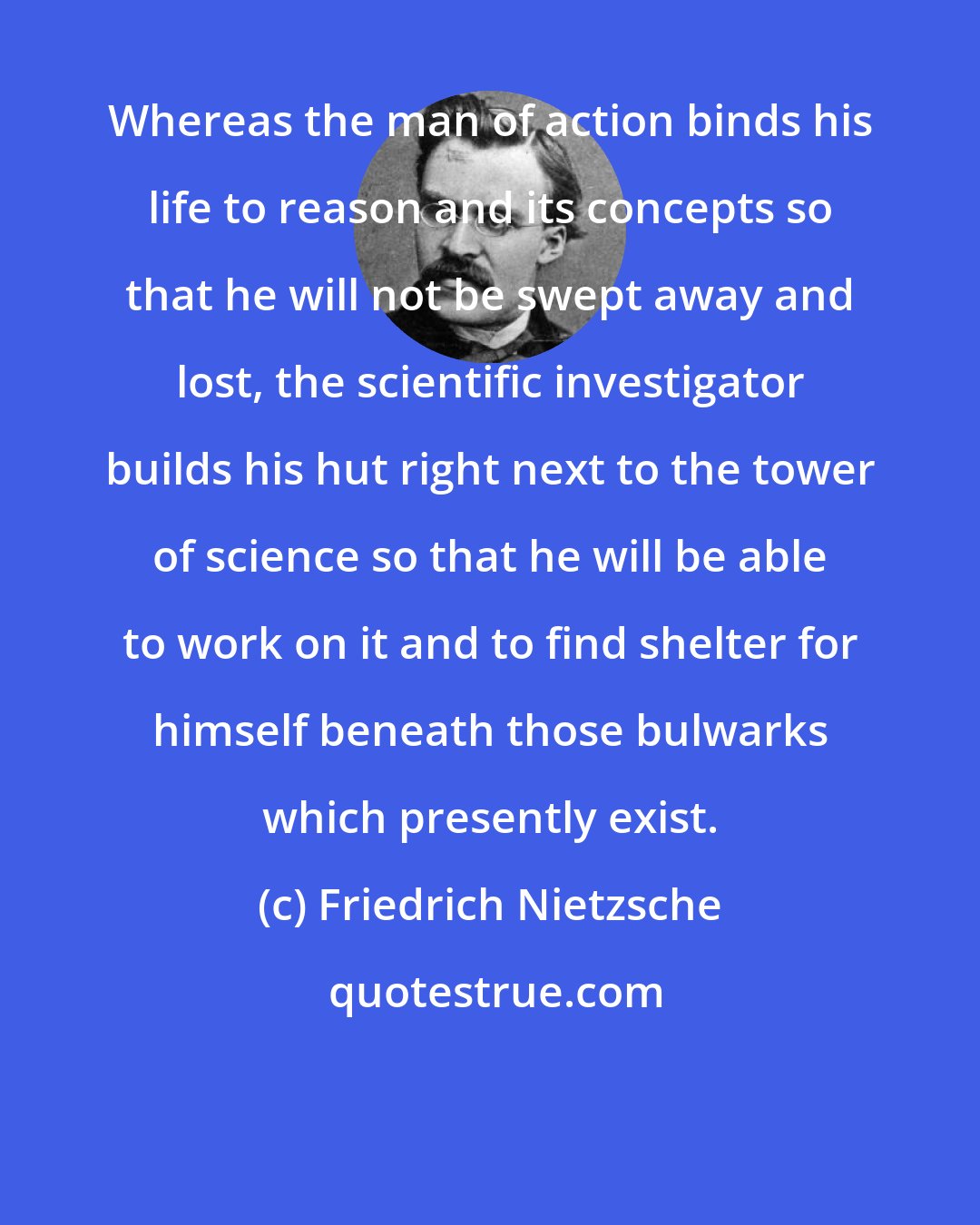 Friedrich Nietzsche: Whereas the man of action binds his life to reason and its concepts so that he will not be swept away and lost, the scientific investigator builds his hut right next to the tower of science so that he will be able to work on it and to find shelter for himself beneath those bulwarks which presently exist.