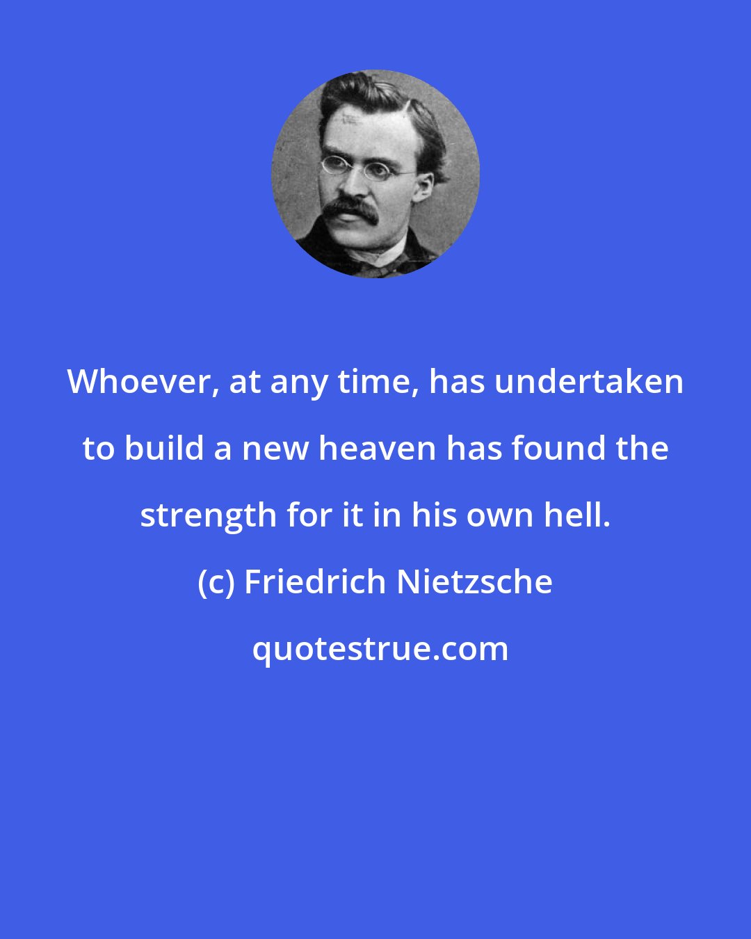 Friedrich Nietzsche: Whoever, at any time, has undertaken to build a new heaven has found the strength for it in his own hell.