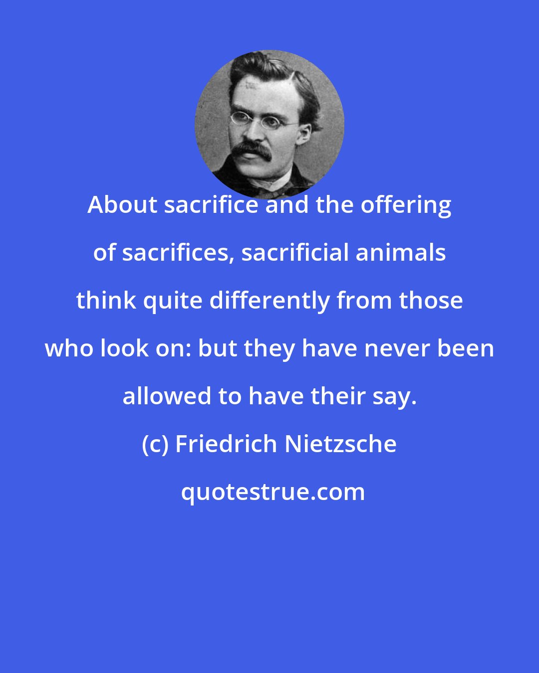 Friedrich Nietzsche: About sacrifice and the offering of sacrifices, sacrificial animals think quite differently from those who look on: but they have never been allowed to have their say.