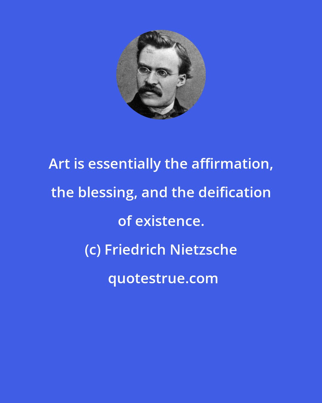 Friedrich Nietzsche: Art is essentially the affirmation, the blessing, and the deification of existence.