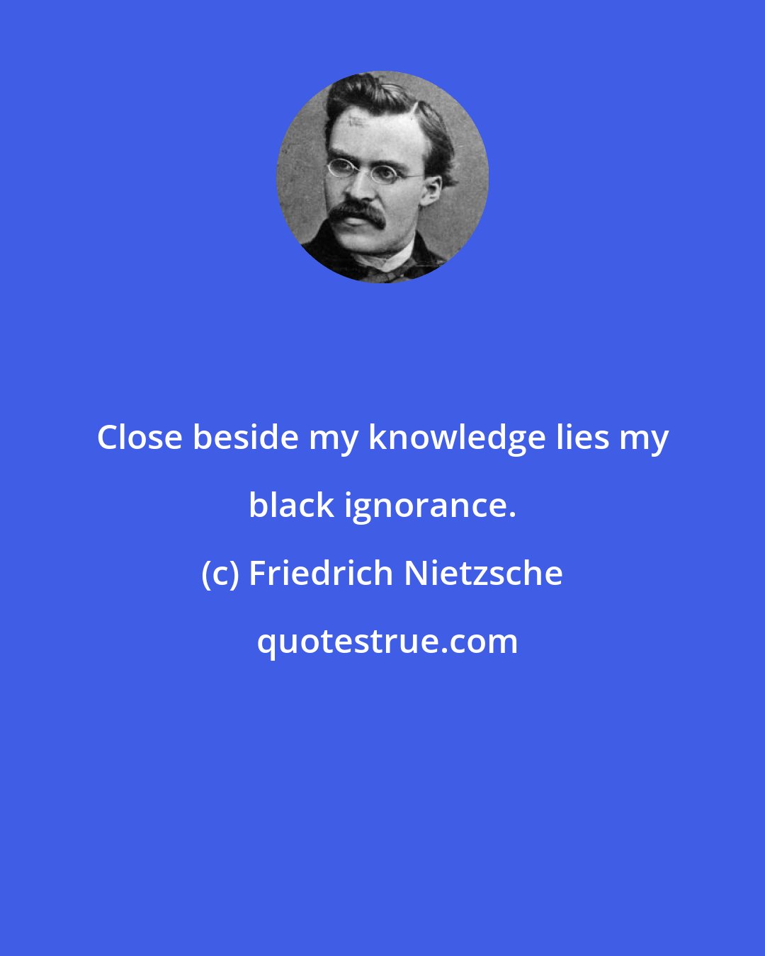 Friedrich Nietzsche: Close beside my knowledge lies my black ignorance.