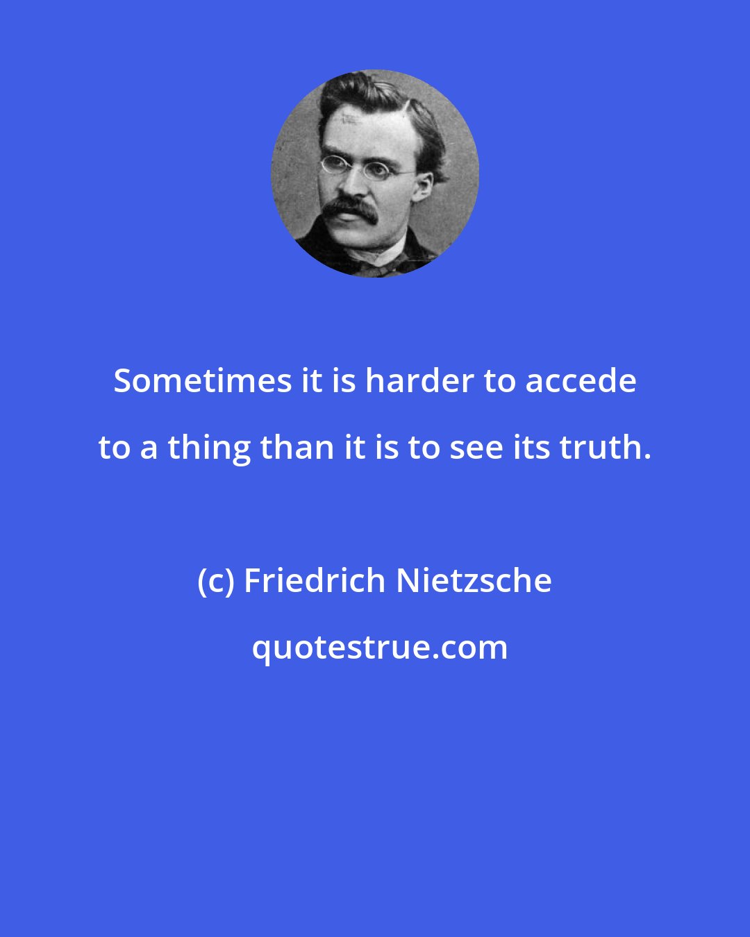 Friedrich Nietzsche: Sometimes it is harder to accede to a thing than it is to see its truth.