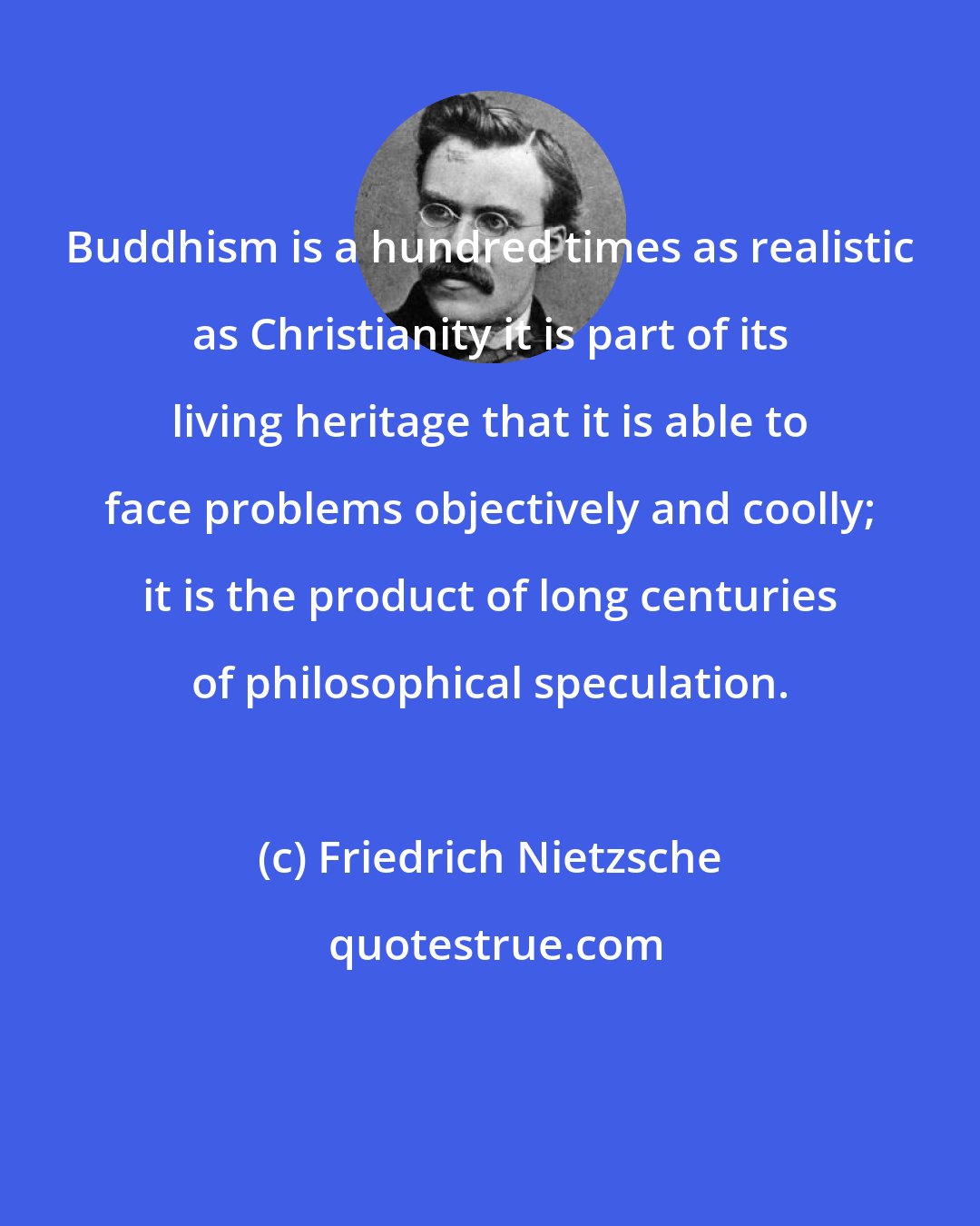 Friedrich Nietzsche: Buddhism is a hundred times as realistic as Christianity it is part of its living heritage that it is able to face problems objectively and coolly; it is the product of long centuries of philosophical speculation.