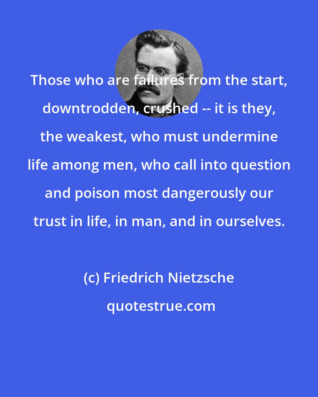 Friedrich Nietzsche: Those who are failures from the start, downtrodden, crushed -- it is they, the weakest, who must undermine life among men, who call into question and poison most dangerously our trust in life, in man, and in ourselves.