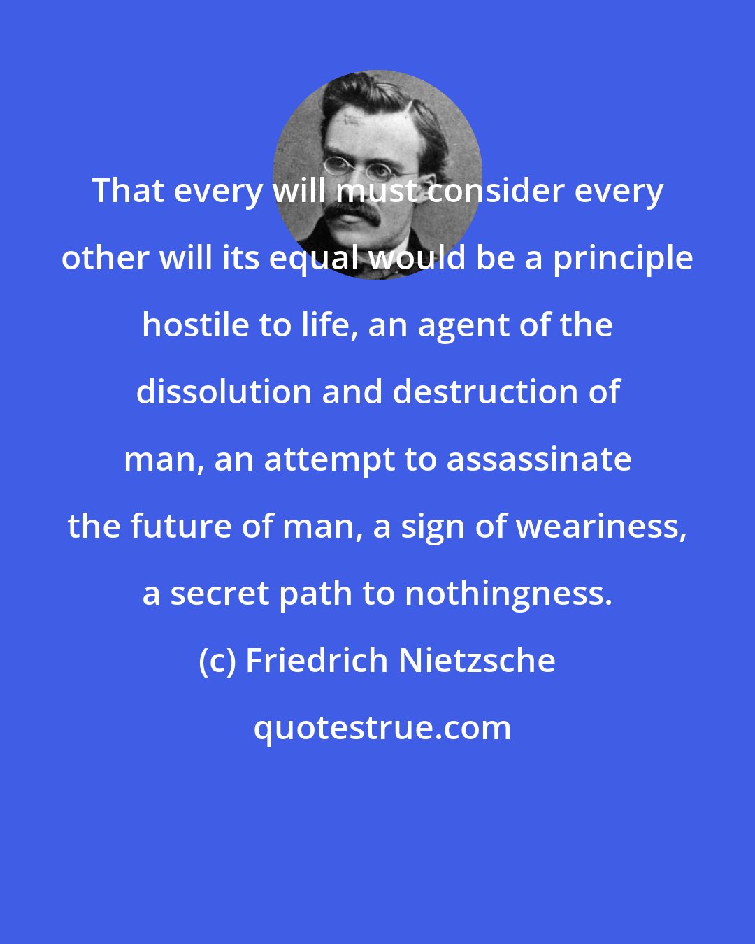 Friedrich Nietzsche: That every will must consider every other will its equal would be a principle hostile to life, an agent of the dissolution and destruction of man, an attempt to assassinate the future of man, a sign of weariness, a secret path to nothingness.