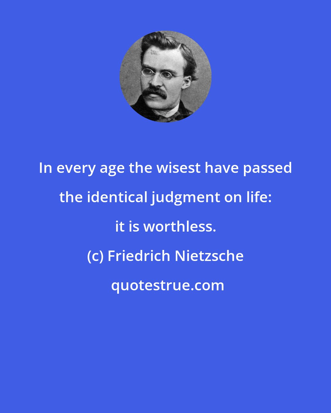 Friedrich Nietzsche: In every age the wisest have passed the identical judgment on life: it is worthless.