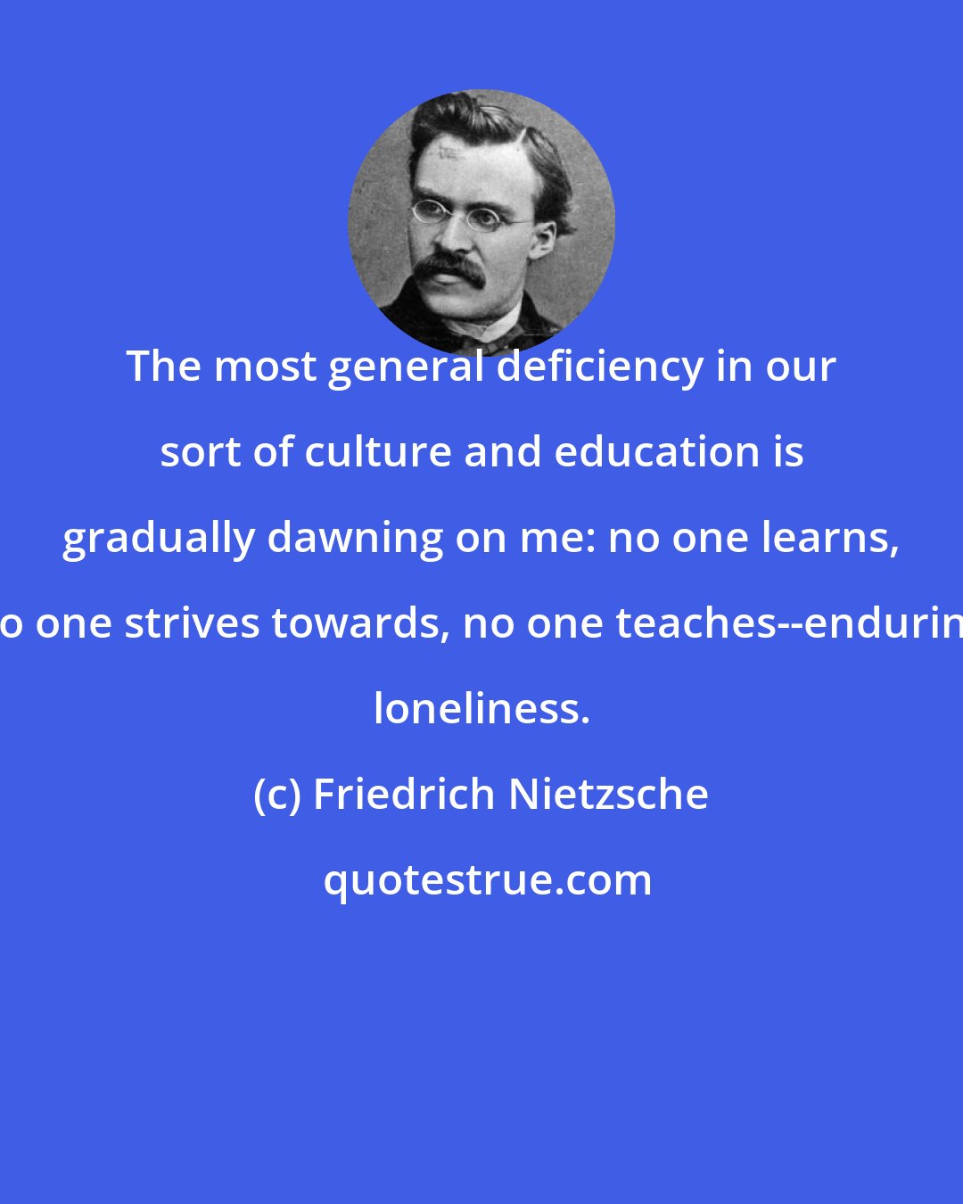 Friedrich Nietzsche: The most general deficiency in our sort of culture and education is gradually dawning on me: no one learns, no one strives towards, no one teaches--enduring loneliness.