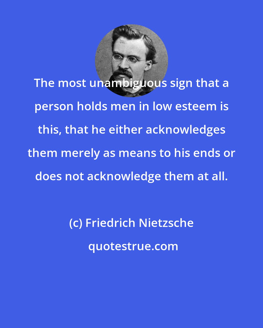 Friedrich Nietzsche: The most unambiguous sign that a person holds men in low esteem is this, that he either acknowledges them merely as means to his ends or does not acknowledge them at all.