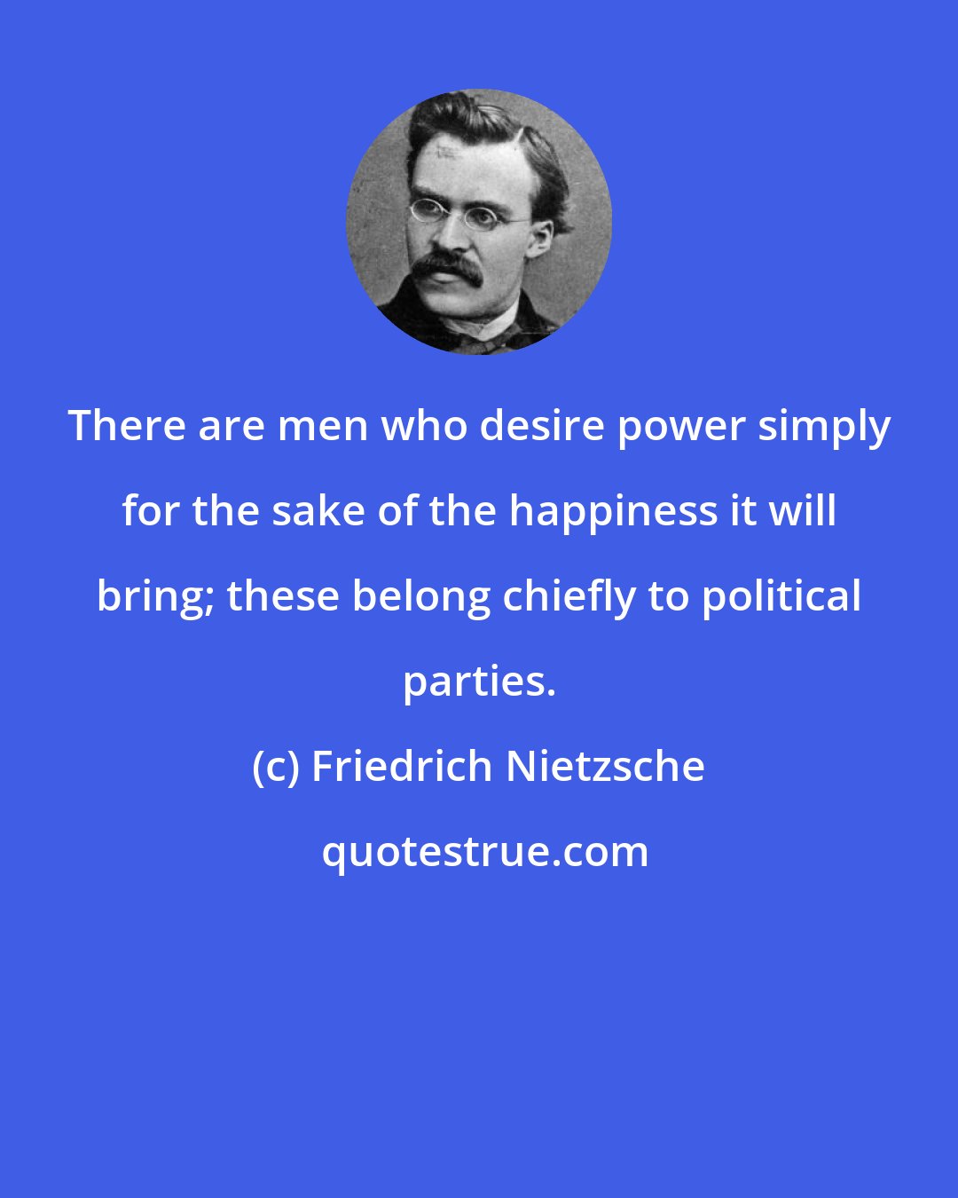 Friedrich Nietzsche: There are men who desire power simply for the sake of the happiness it will bring; these belong chiefly to political parties.