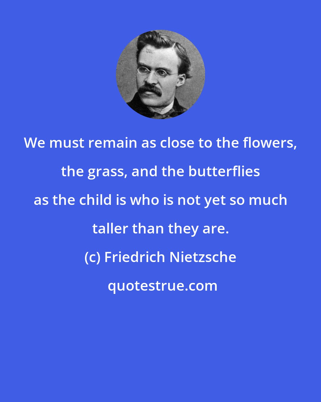 Friedrich Nietzsche: We must remain as close to the flowers, the grass, and the butterflies as the child is who is not yet so much taller than they are.