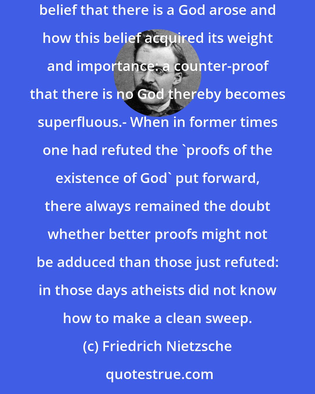 Friedrich Nietzsche: Historical refutation as the definitive refutation.- In former times, one sought to prove that there is no God - today one indicates how the belief that there is a God arose and how this belief acquired its weight and importance: a counter-proof that there is no God thereby becomes superfluous.- When in former times one had refuted the 'proofs of the existence of God' put forward, there always remained the doubt whether better proofs might not be adduced than those just refuted: in those days atheists did not know how to make a clean sweep.