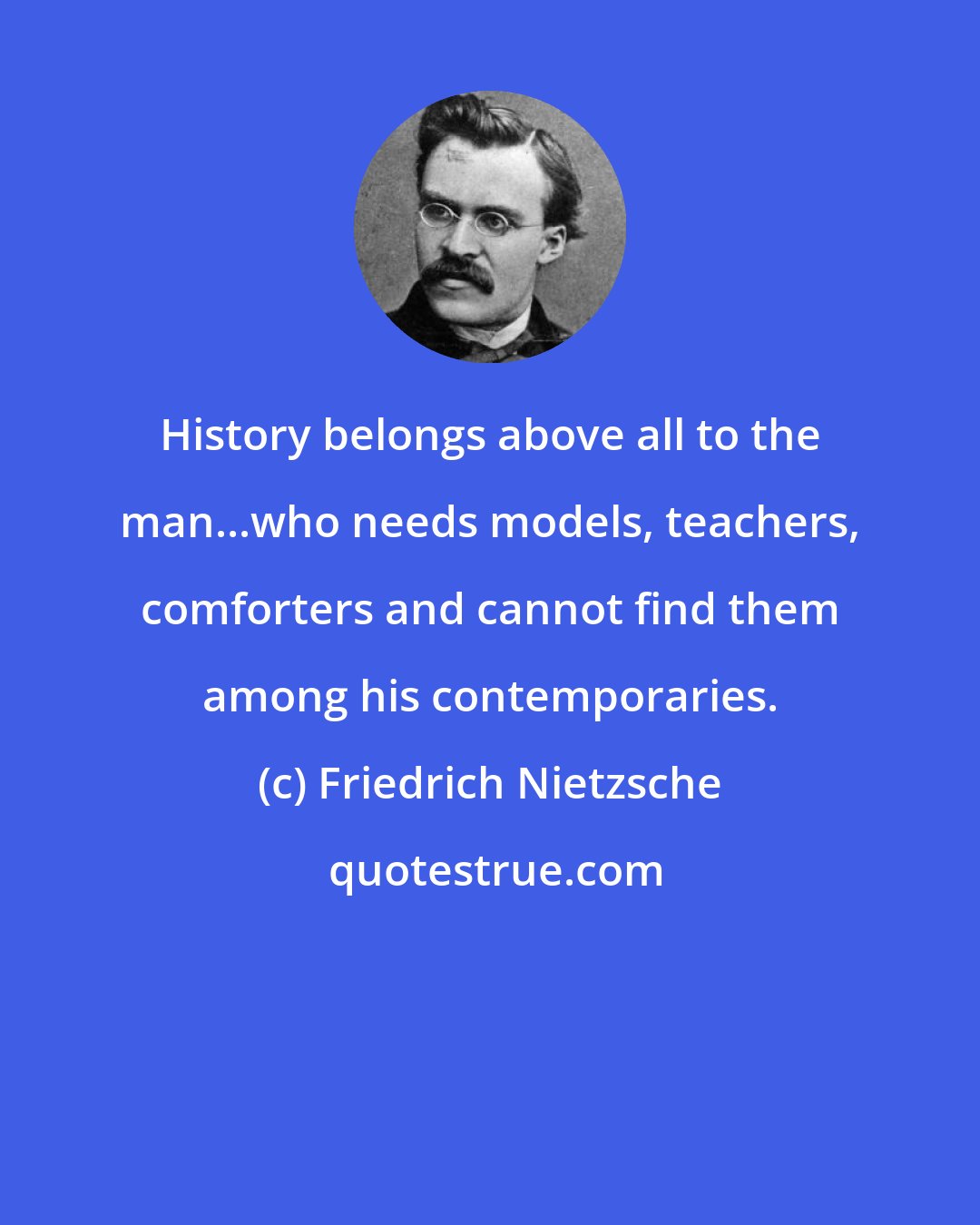 Friedrich Nietzsche: History belongs above all to the man...who needs models, teachers, comforters and cannot find them among his contemporaries.