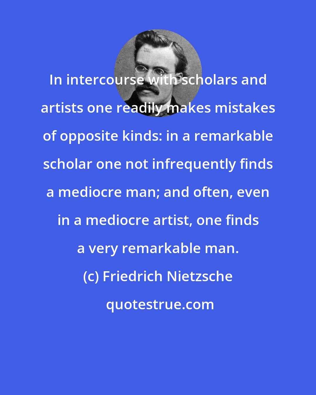 Friedrich Nietzsche: In intercourse with scholars and artists one readily makes mistakes of opposite kinds: in a remarkable scholar one not infrequently finds a mediocre man; and often, even in a mediocre artist, one finds a very remarkable man.