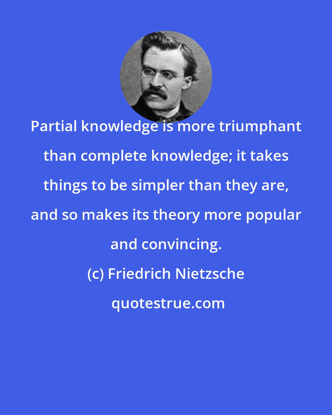 Friedrich Nietzsche: Partial knowledge is more triumphant than complete knowledge; it takes things to be simpler than they are, and so makes its theory more popular and convincing.