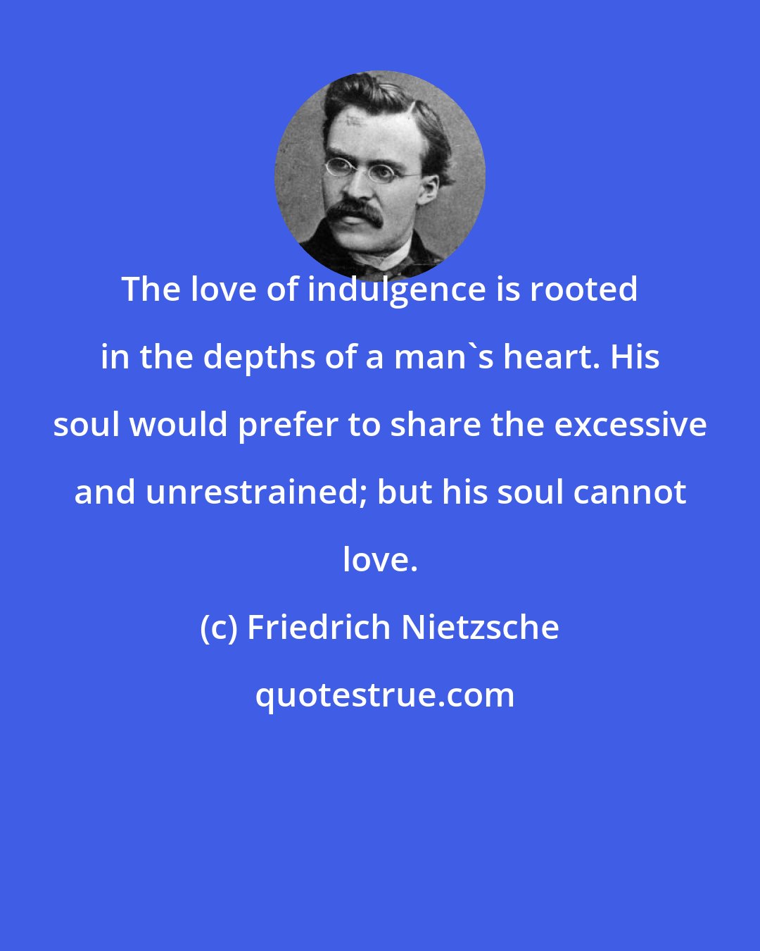 Friedrich Nietzsche: The love of indulgence is rooted in the depths of a man's heart. His soul would prefer to share the excessive and unrestrained; but his soul cannot love.