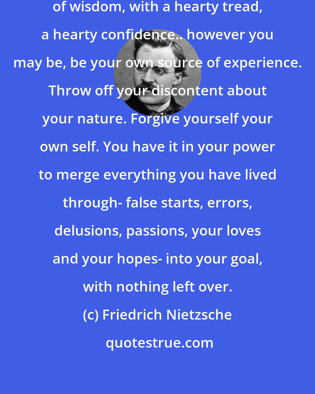 Friedrich Nietzsche: And so, onwards... along a path of wisdom, with a hearty tread, a hearty confidence.. however you may be, be your own source of experience. Throw off your discontent about your nature. Forgive yourself your own self. You have it in your power to merge everything you have lived through- false starts, errors, delusions, passions, your loves and your hopes- into your goal, with nothing left over.