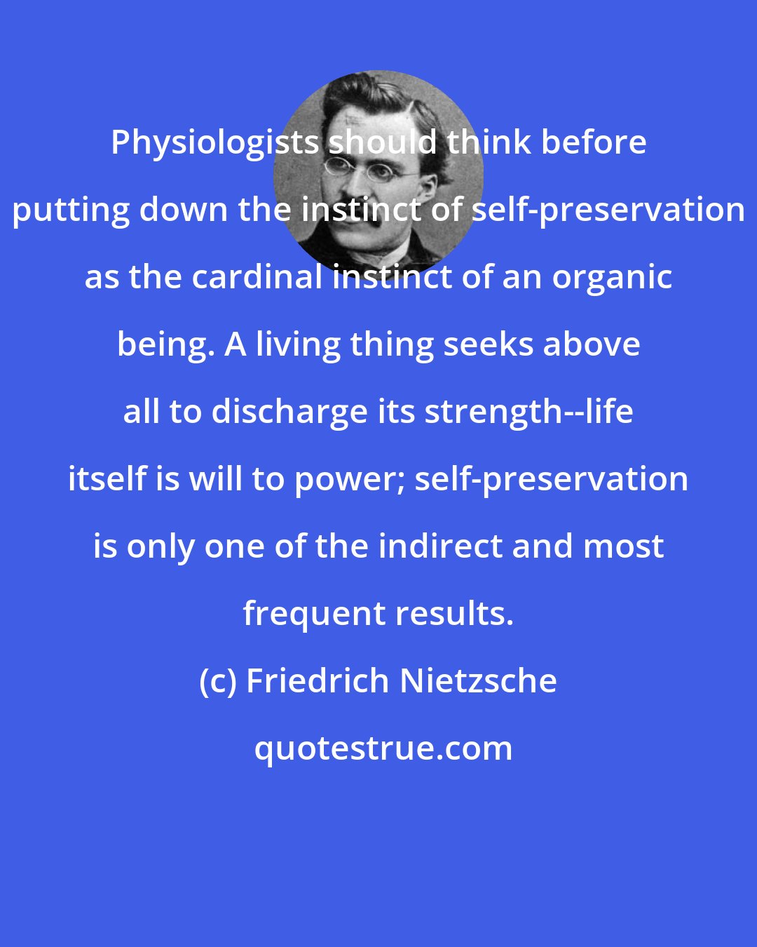 Friedrich Nietzsche: Physiologists should think before putting down the instinct of self-preservation as the cardinal instinct of an organic being. A living thing seeks above all to discharge its strength--life itself is will to power; self-preservation is only one of the indirect and most frequent results.