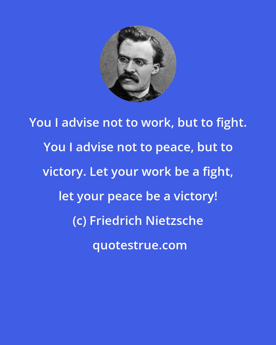 Friedrich Nietzsche: You I advise not to work, but to fight. You I advise not to peace, but to victory. Let your work be a fight, let your peace be a victory!