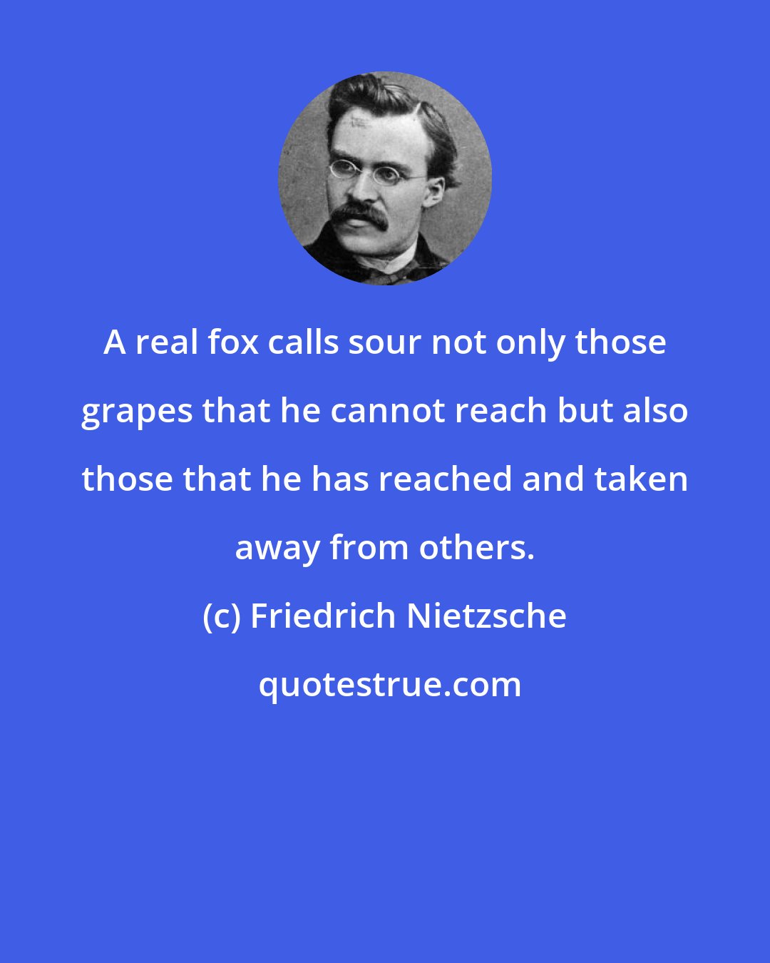 Friedrich Nietzsche: A real fox calls sour not only those grapes that he cannot reach but also those that he has reached and taken away from others.