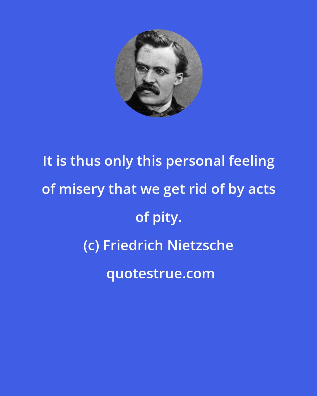 Friedrich Nietzsche: It is thus only this personal feeling of misery that we get rid of by acts of pity.