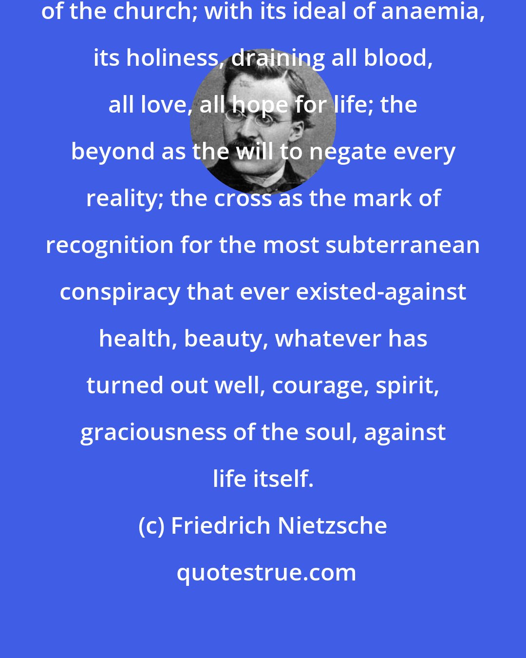 Friedrich Nietzsche: Parasitism is the only practice of the church; with its ideal of anaemia, its holiness, draining all blood, all love, all hope for life; the beyond as the will to negate every reality; the cross as the mark of recognition for the most subterranean conspiracy that ever existed-against health, beauty, whatever has turned out well, courage, spirit, graciousness of the soul, against life itself.