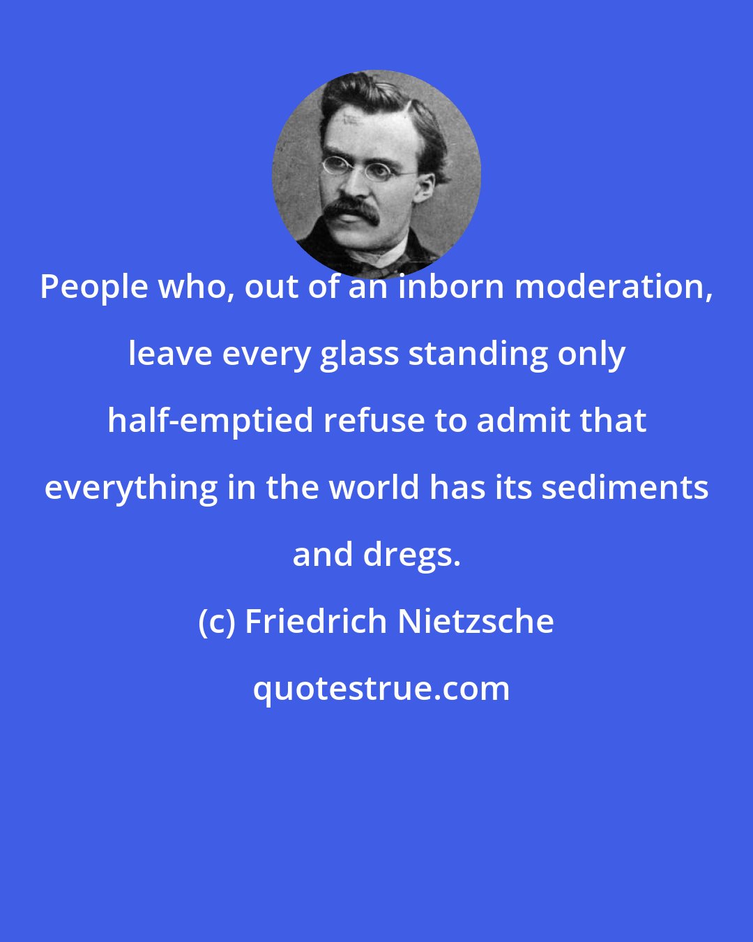 Friedrich Nietzsche: People who, out of an inborn moderation, leave every glass standing only half-emptied refuse to admit that everything in the world has its sediments and dregs.