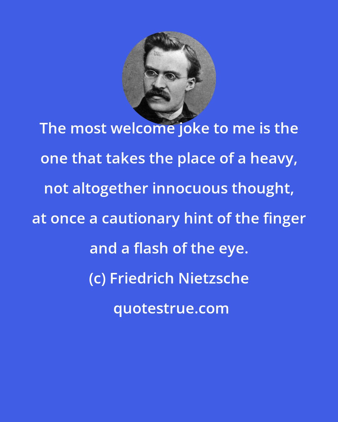 Friedrich Nietzsche: The most welcome joke to me is the one that takes the place of a heavy, not altogether innocuous thought, at once a cautionary hint of the finger and a flash of the eye.