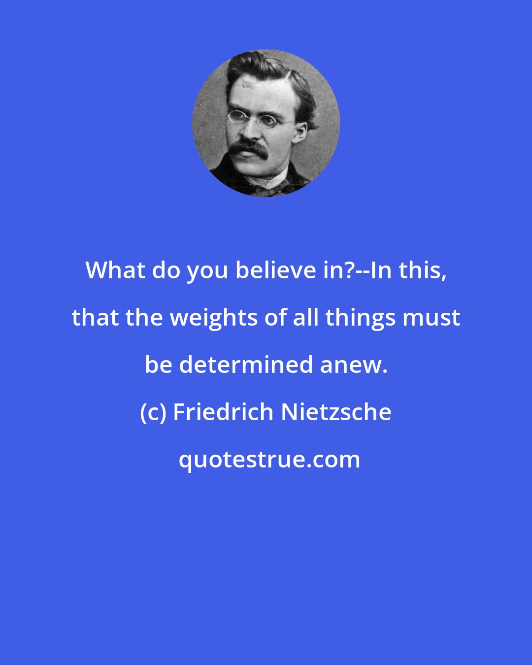 Friedrich Nietzsche: What do you believe in?--In this, that the weights of all things must be determined anew.