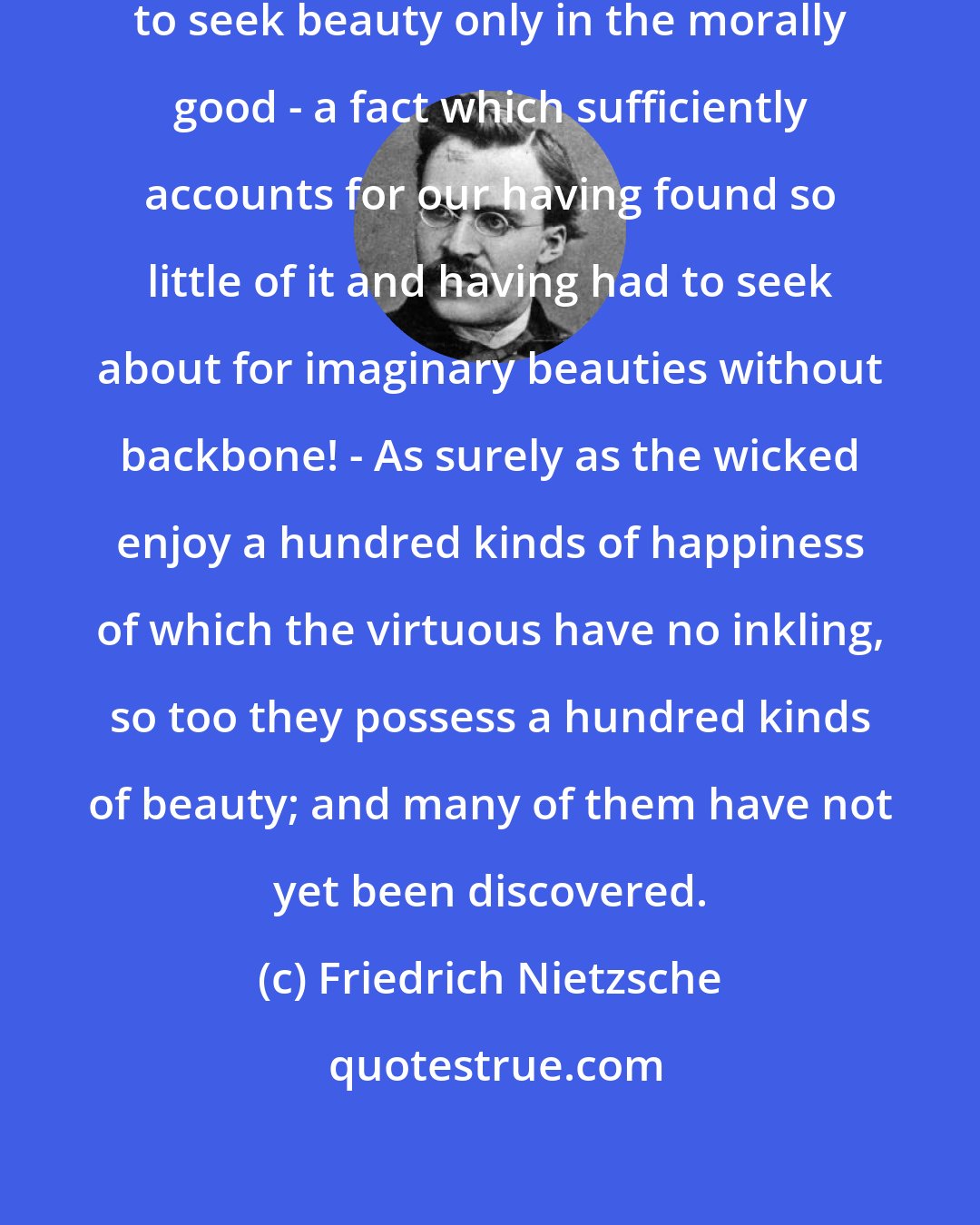 Friedrich Nietzsche: ... hitherto we have been permitted to seek beauty only in the morally good - a fact which sufficiently accounts for our having found so little of it and having had to seek about for imaginary beauties without backbone! - As surely as the wicked enjoy a hundred kinds of happiness of which the virtuous have no inkling, so too they possess a hundred kinds of beauty; and many of them have not yet been discovered.