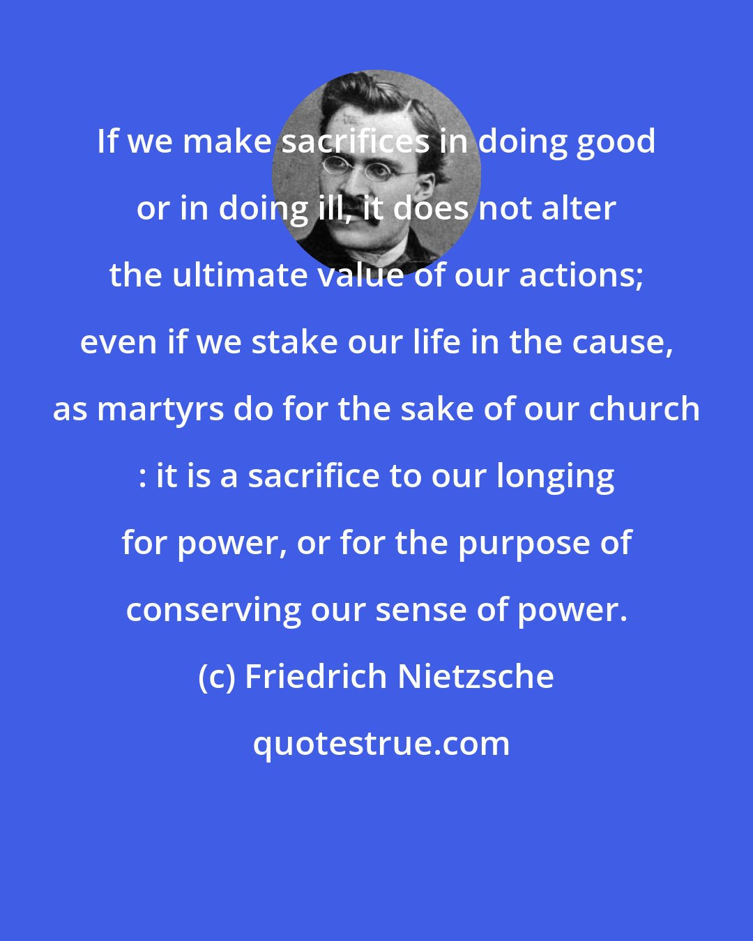 Friedrich Nietzsche: If we make sacrifices in doing good or in doing ill, it does not alter the ultimate value of our actions; even if we stake our life in the cause, as martyrs do for the sake of our church : it is a sacrifice to our longing for power, or for the purpose of conserving our sense of power.