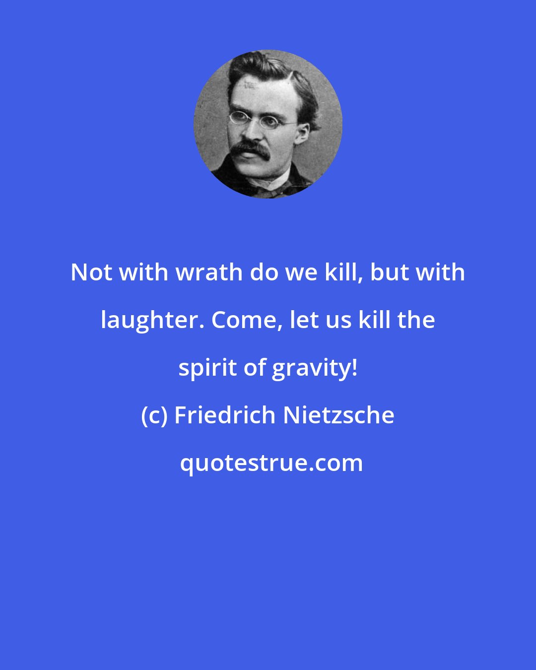 Friedrich Nietzsche: Not with wrath do we kill, but with laughter. Come, let us kill the spirit of gravity!