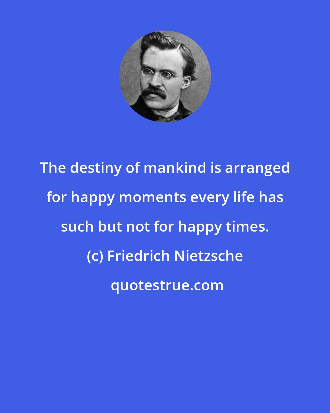 Friedrich Nietzsche: The destiny of mankind is arranged for happy moments every life has such but not for happy times.