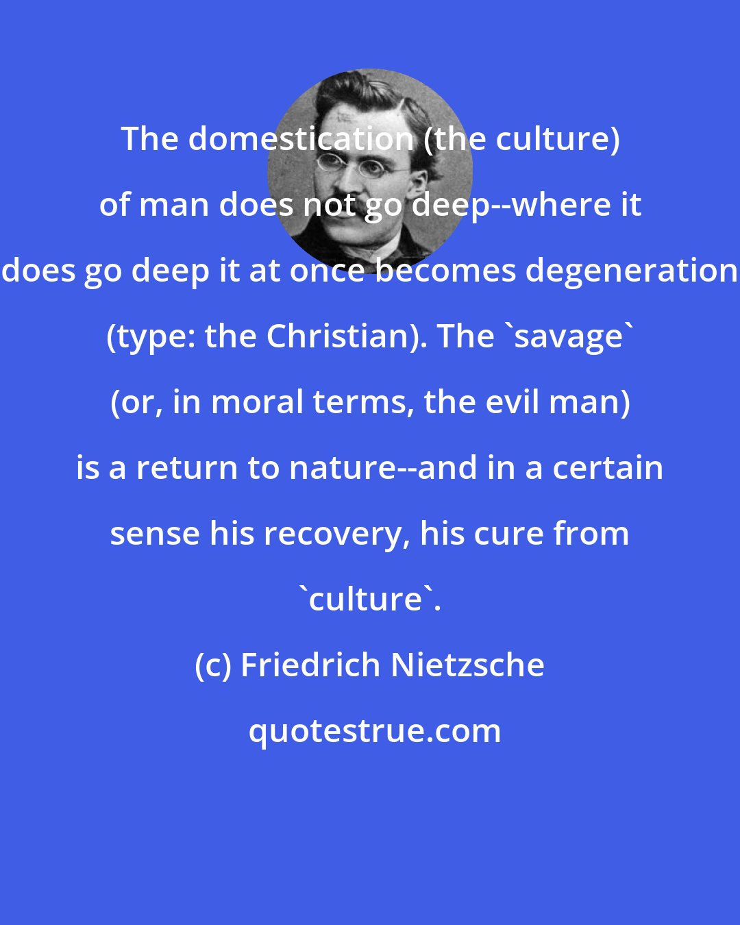 Friedrich Nietzsche: The domestication (the culture) of man does not go deep--where it does go deep it at once becomes degeneration (type: the Christian). The 'savage' (or, in moral terms, the evil man) is a return to nature--and in a certain sense his recovery, his cure from 'culture'.