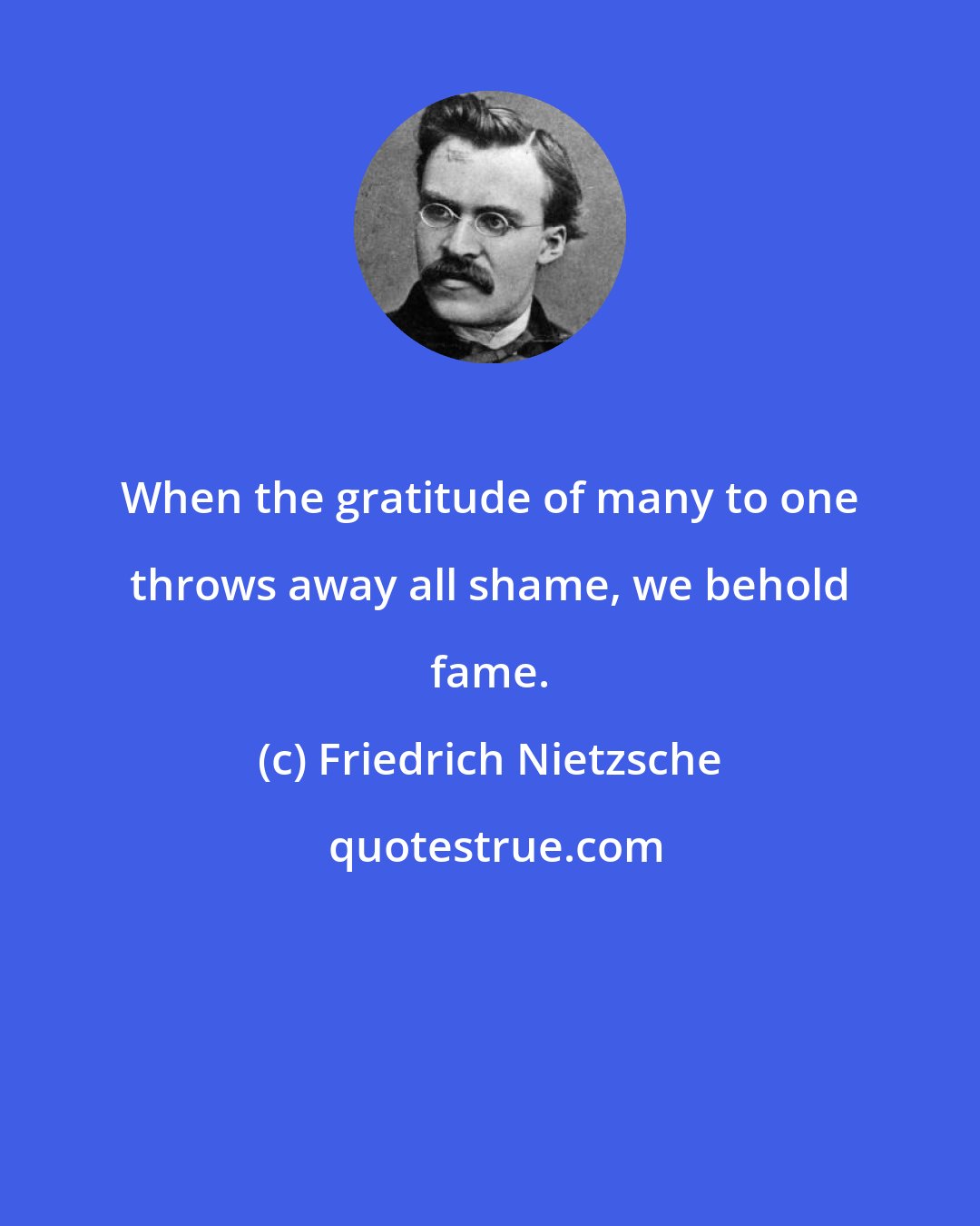 Friedrich Nietzsche: When the gratitude of many to one throws away all shame, we behold fame.