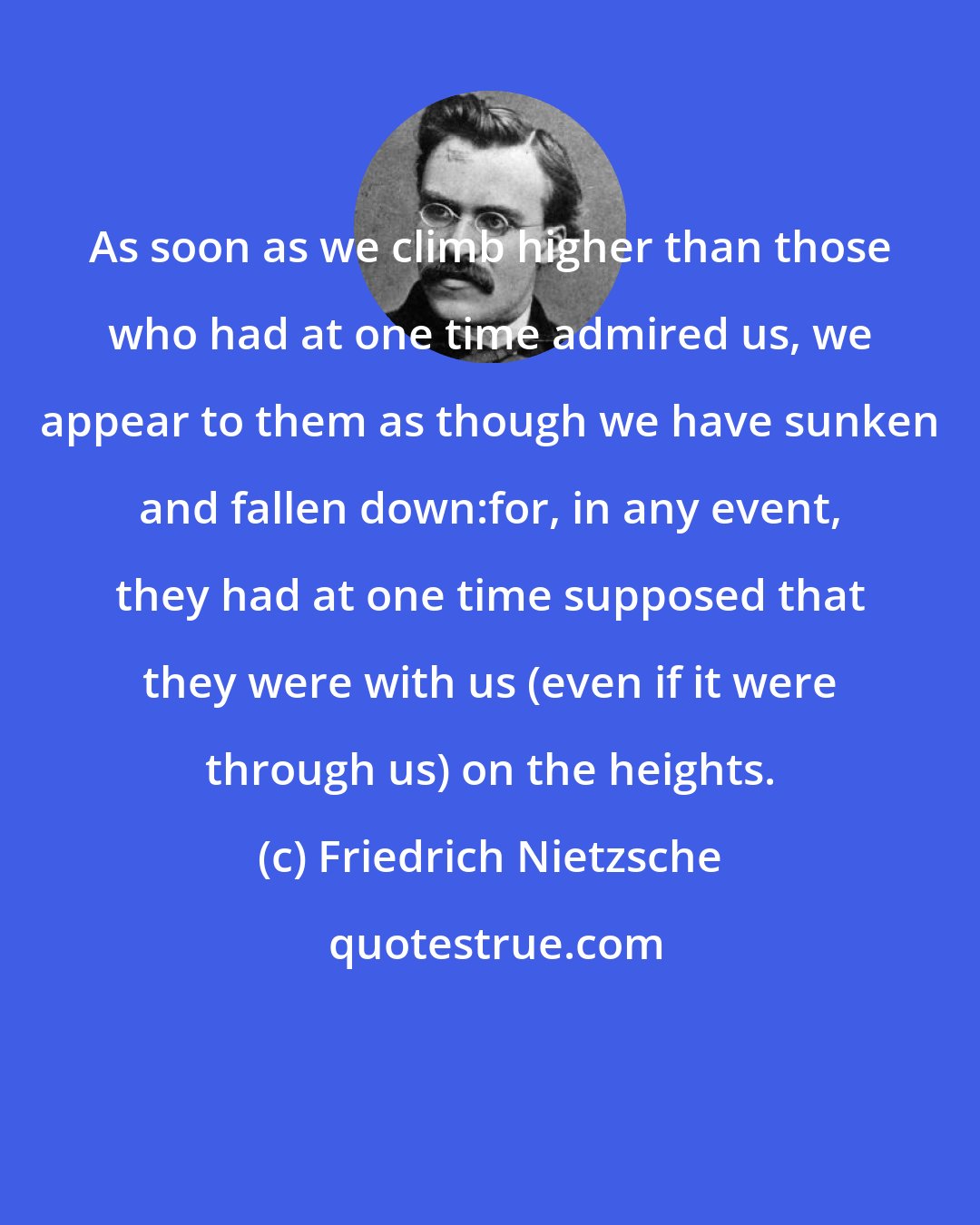 Friedrich Nietzsche: As soon as we climb higher than those who had at one time admired us, we appear to them as though we have sunken and fallen down:for, in any event, they had at one time supposed that they were with us (even if it were through us) on the heights.