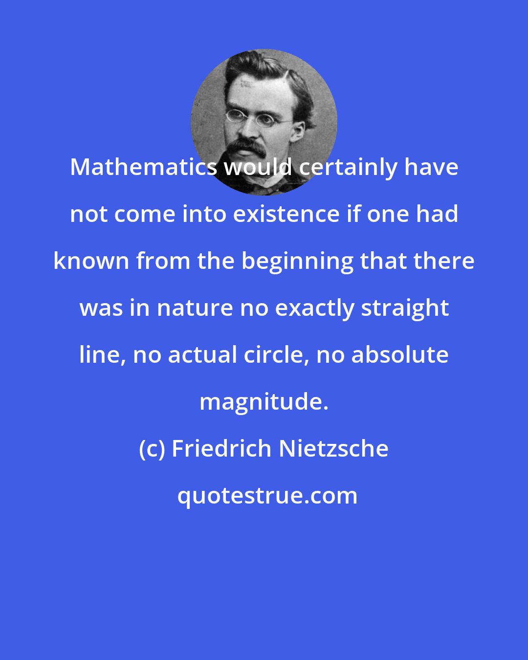 Friedrich Nietzsche: Mathematics would certainly have not come into existence if one had known from the beginning that there was in nature no exactly straight line, no actual circle, no absolute magnitude.