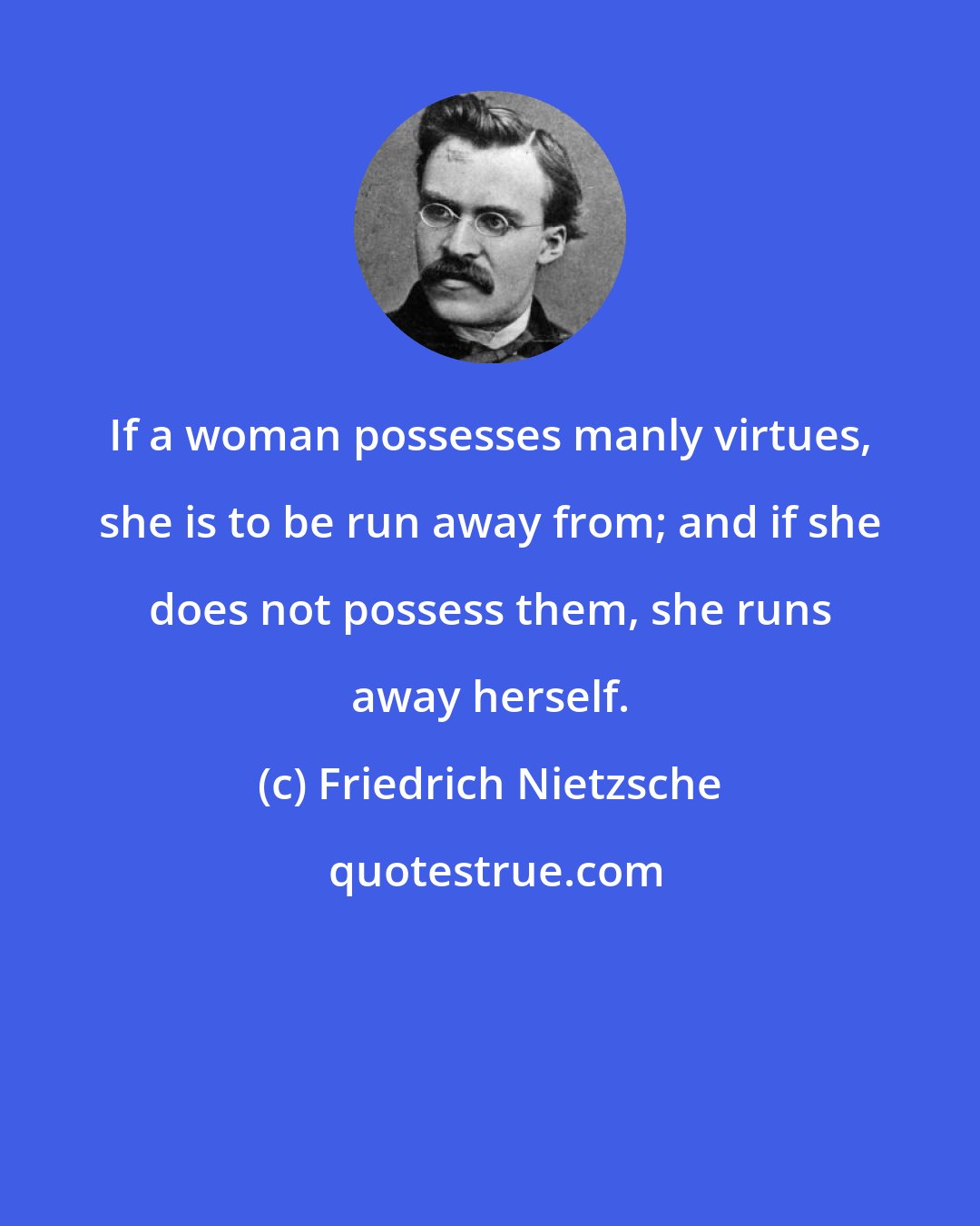 Friedrich Nietzsche: If a woman possesses manly virtues, she is to be run away from; and if she does not possess them, she runs away herself.