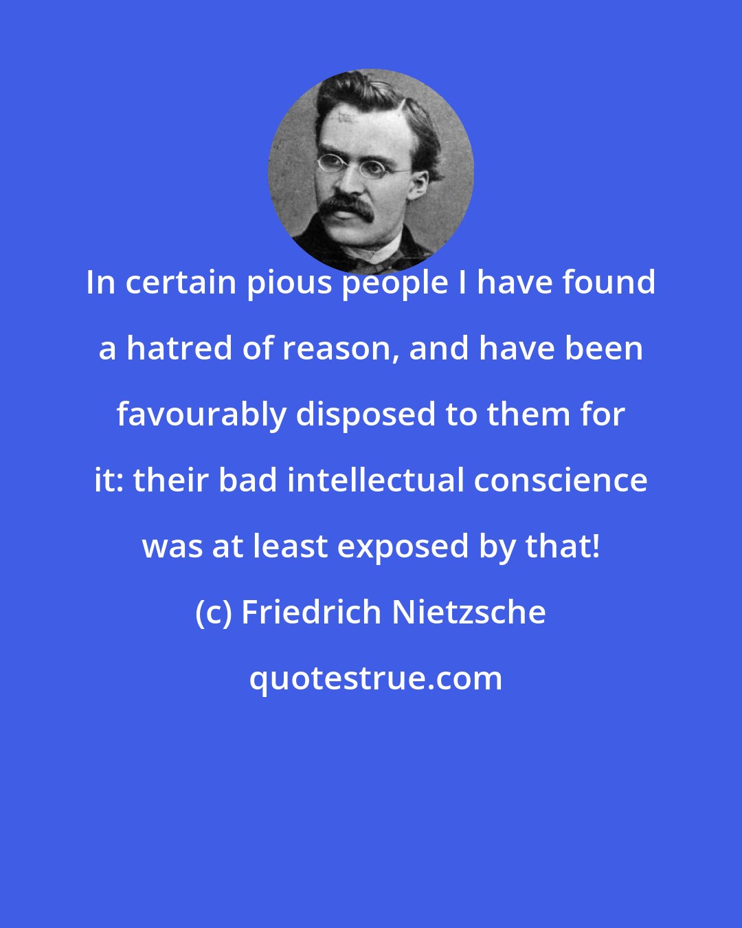 Friedrich Nietzsche: In certain pious people I have found a hatred of reason, and have been favourably disposed to them for it: their bad intellectual conscience was at least exposed by that!