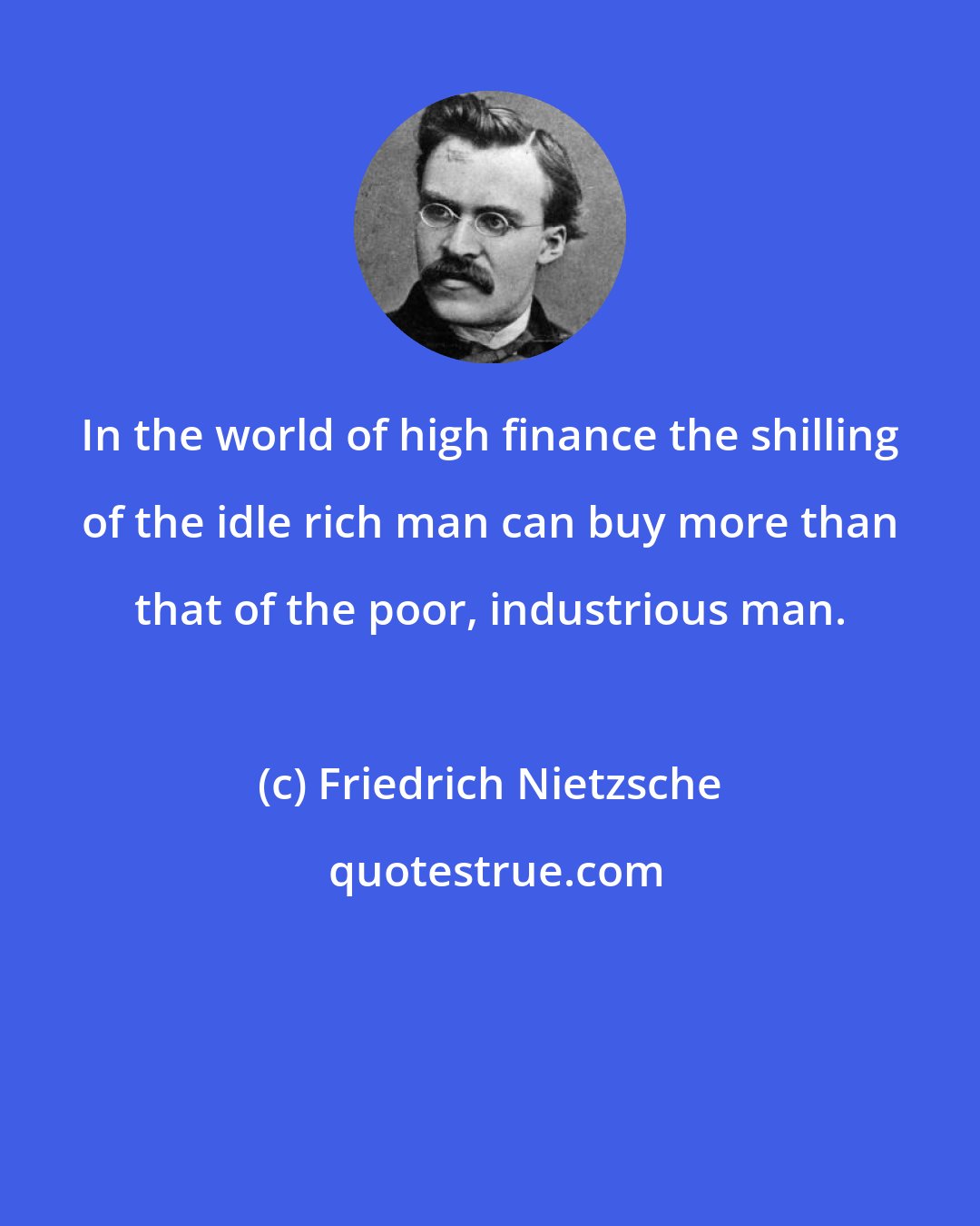 Friedrich Nietzsche: In the world of high finance the shilling of the idle rich man can buy more than that of the poor, industrious man.