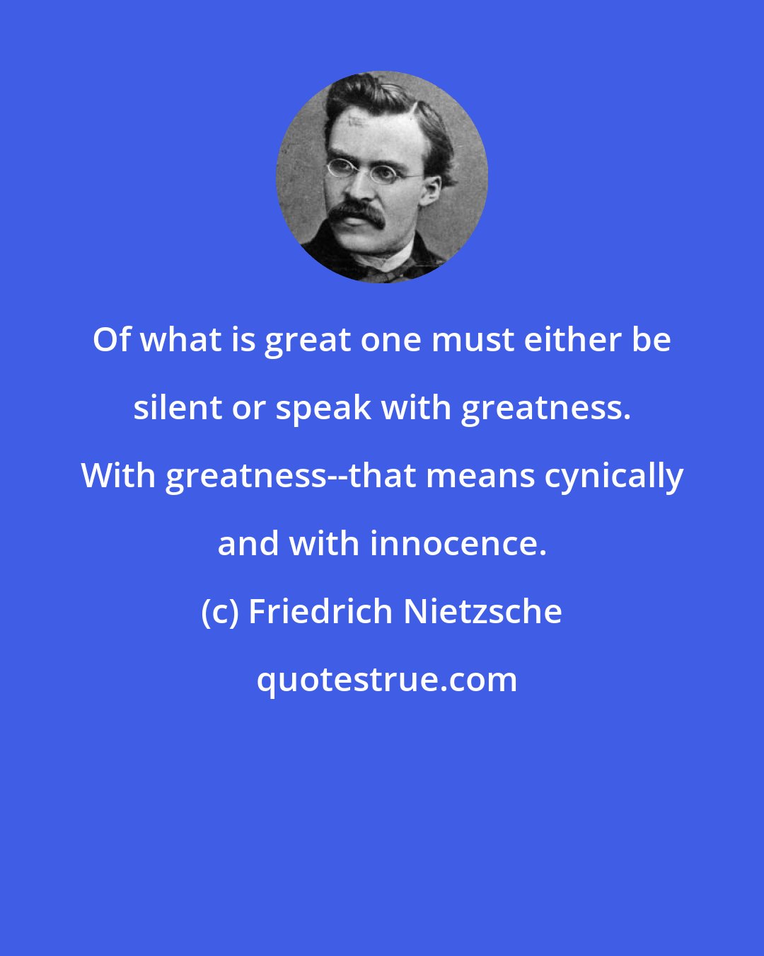 Friedrich Nietzsche: Of what is great one must either be silent or speak with greatness. With greatness--that means cynically and with innocence.