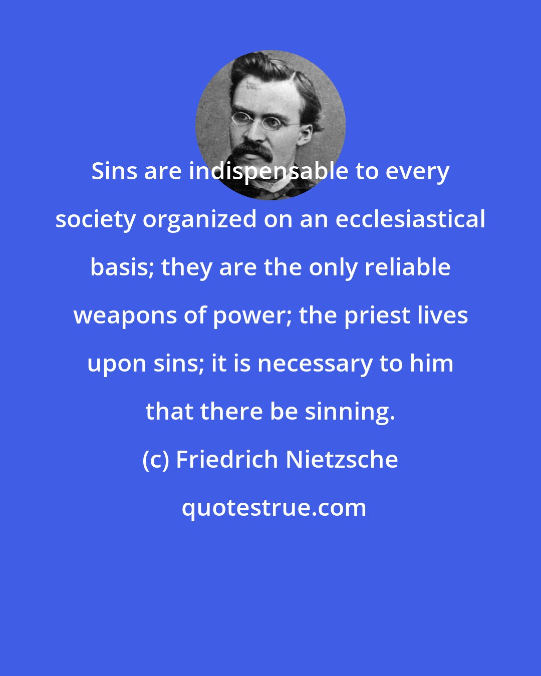 Friedrich Nietzsche: Sins are indispensable to every society organized on an ecclesiastical basis; they are the only reliable weapons of power; the priest lives upon sins; it is necessary to him that there be sinning.