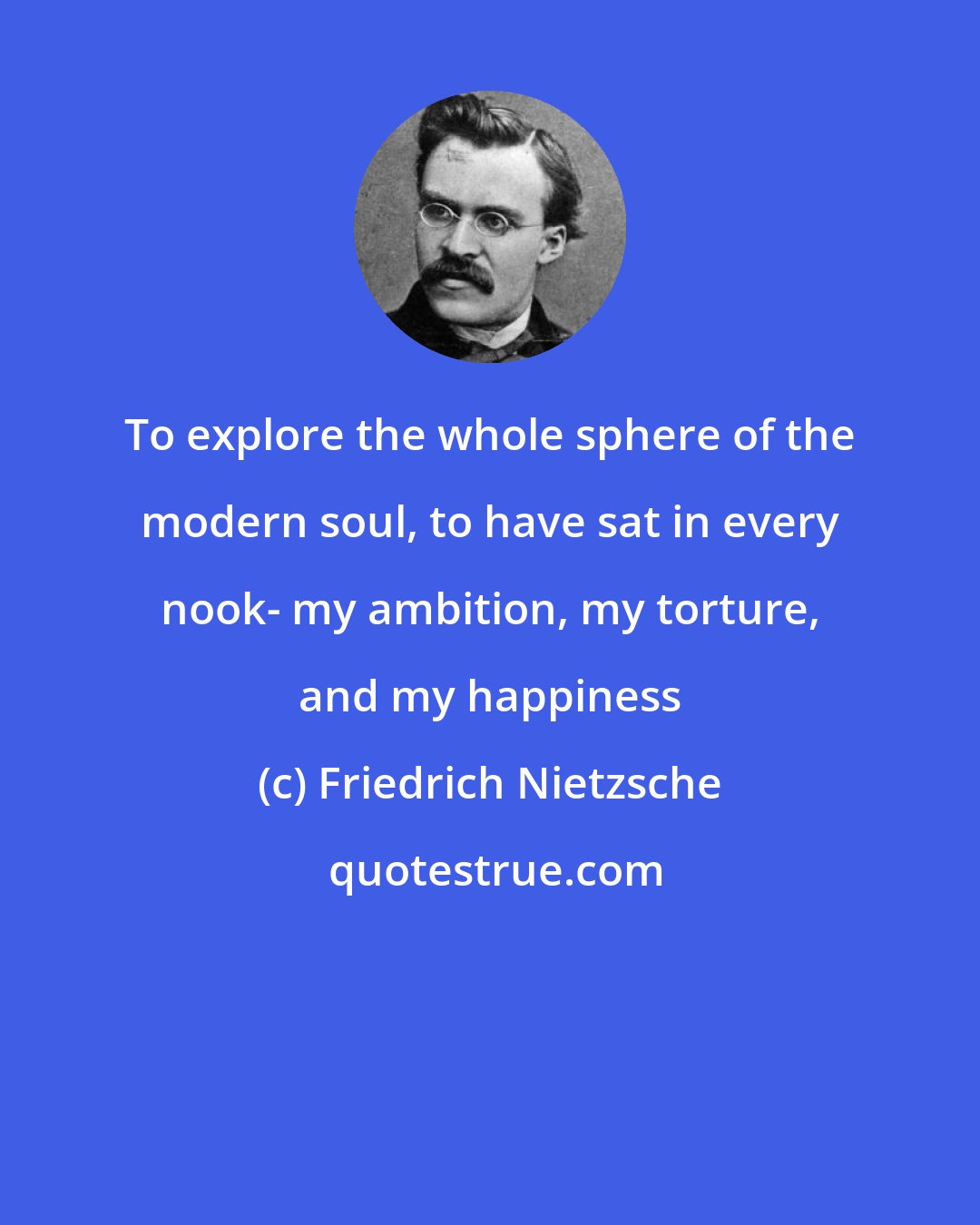 Friedrich Nietzsche: To explore the whole sphere of the modern soul, to have sat in every nook- my ambition, my torture, and my happiness